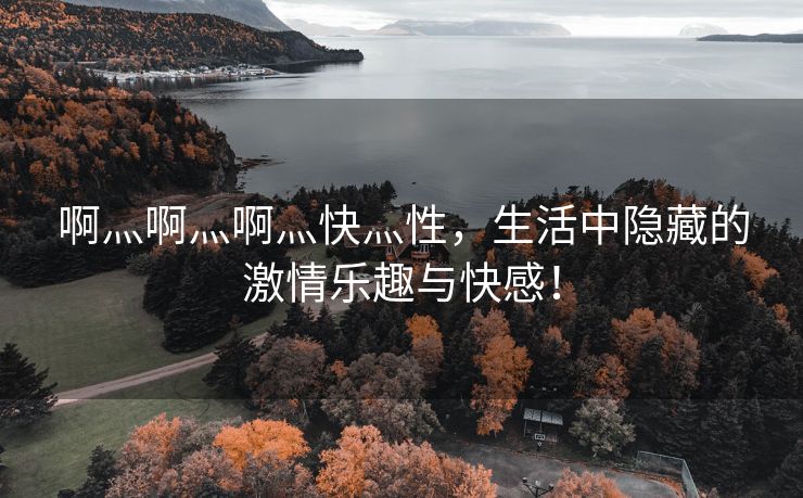 啊灬啊灬啊灬快灬性，生活中隐藏的激情乐趣与快感！