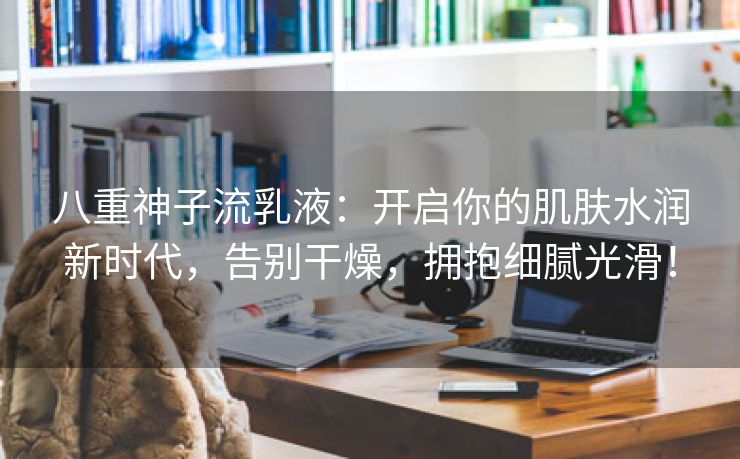 八重神子流乳液：开启你的肌肤水润新时代，告别干燥，拥抱细腻光滑！