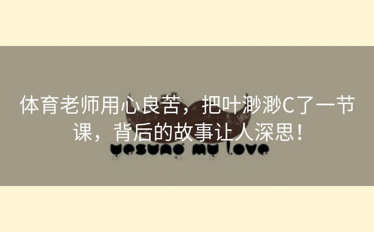 体育老师用心良苦，把叶渺渺C了一节课，背后的故事让人深思！