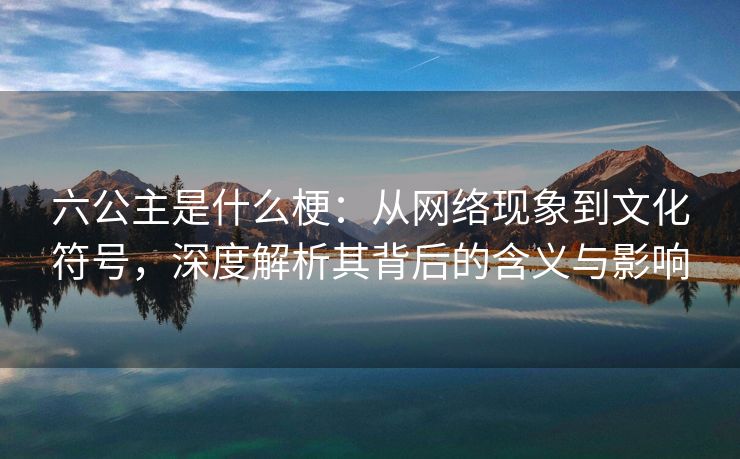 六公主是什么梗：从网络现象到文化符号，深度解析其背后的含义与影响