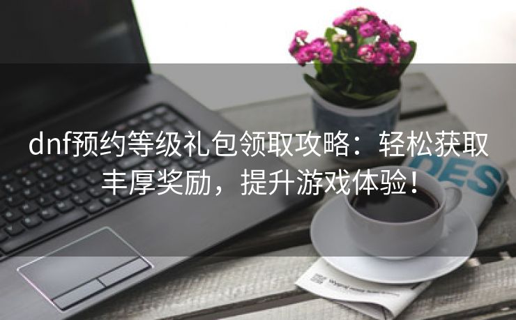 dnf预约等级礼包领取攻略：轻松获取丰厚奖励，提升游戏体验！