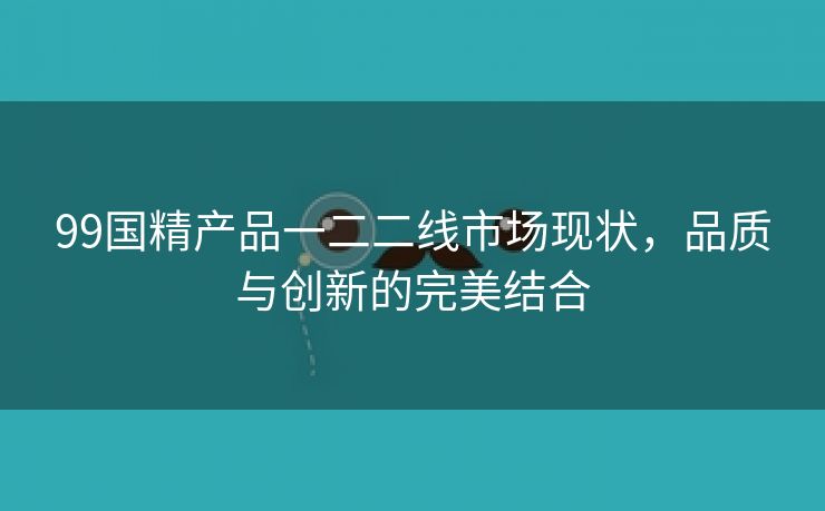 99国精产品一二二线市场现状，品质与创新的完美结合