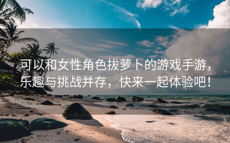 可以和女性角色拔萝卜的游戏手游，乐趣与挑战并存，快来一起体验吧！