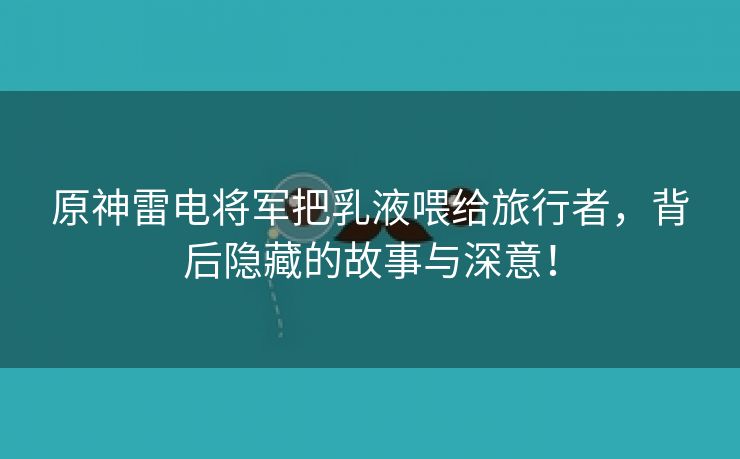 原神雷电将军把乳液喂给旅行者，背后隐藏的故事与深意！