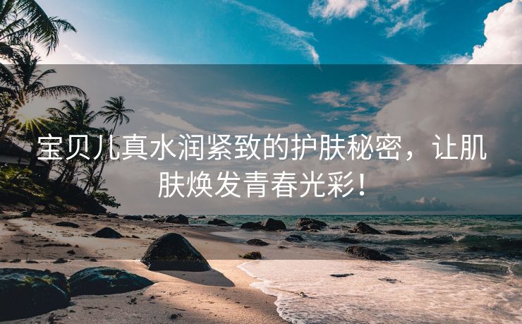 宝贝儿真水润紧致的护肤秘密，让肌肤焕发青春光彩！