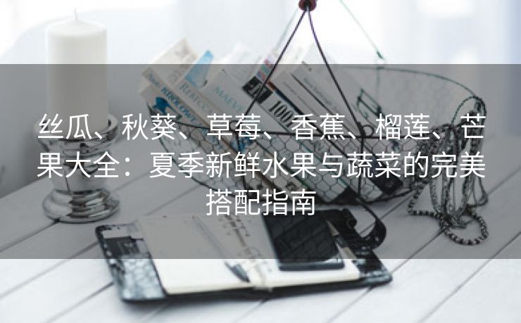 丝瓜、秋葵、草莓、香蕉、榴莲、芒果大全：夏季新鲜水果与蔬菜的完美搭配指南