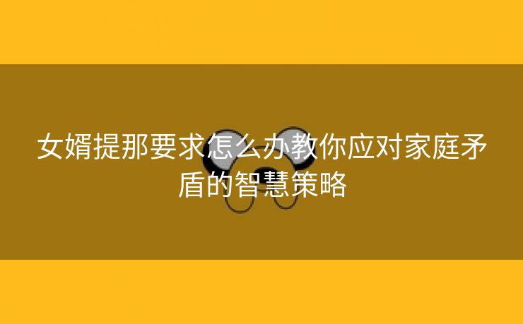 女婿提那要求怎么办教你应对家庭矛盾的智慧策略