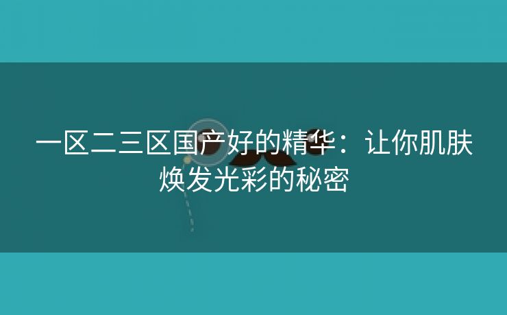 一区二三区国产好的精华：让你肌肤焕发光彩的秘密