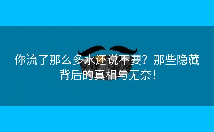 你流了那么多水还说不要？那些隐藏背后的真相与无奈！