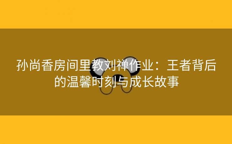 孙尚香房间里教刘禅作业：王者背后的温馨时刻与成长故事