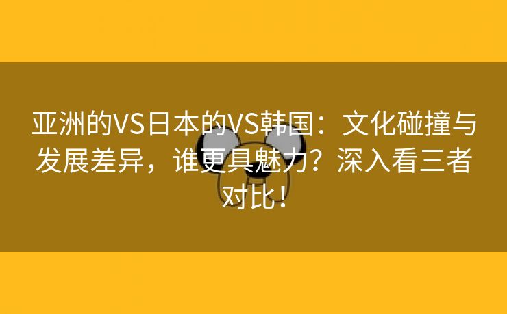 亚洲的VS日本的VS韩国：文化碰撞与发展差异，谁更具魅力？深入看三者对比！