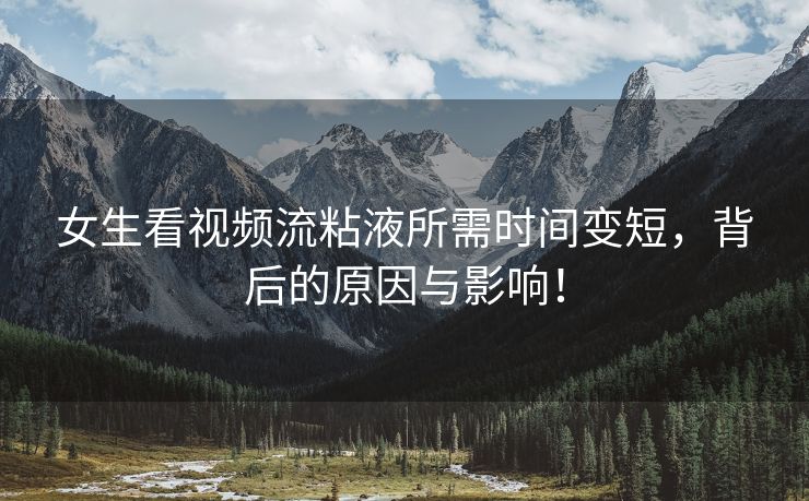 女生看视频流粘液所需时间变短，背后的原因与影响！