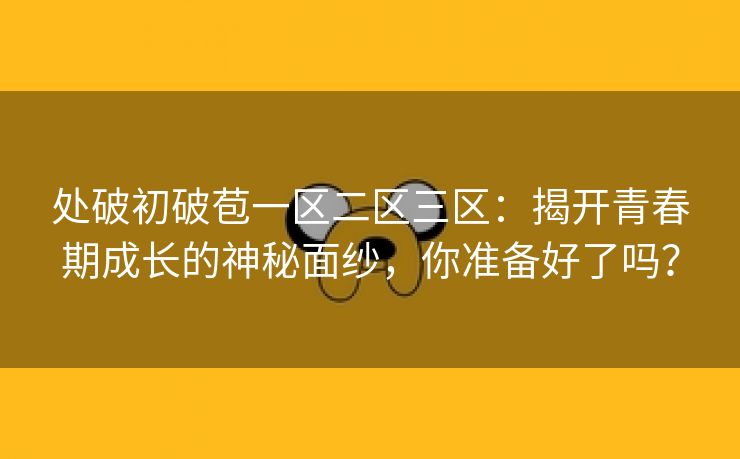 处破初破苞一区二区三区：揭开青春期成长的神秘面纱，你准备好了吗？
