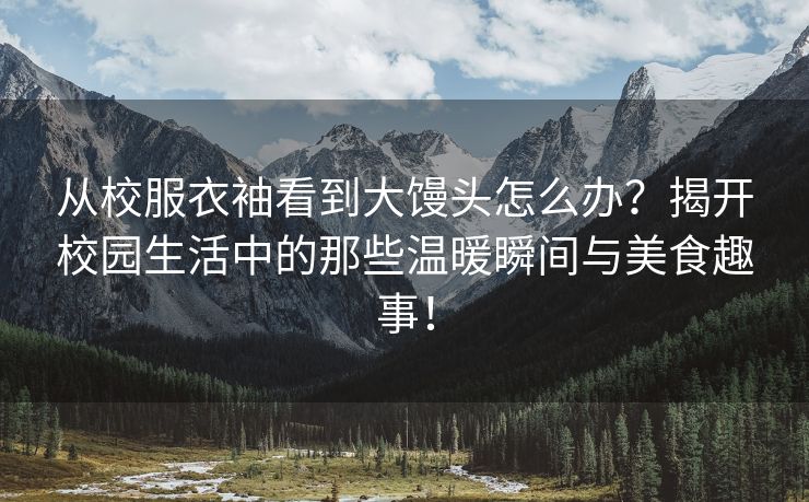 从校服衣袖看到大馒头怎么办？揭开校园生活中的那些温暖瞬间与美食趣事！