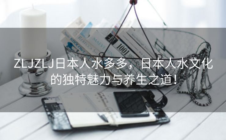 ZLJZLJ日本人水多多，日本人水文化的独特魅力与养生之道！