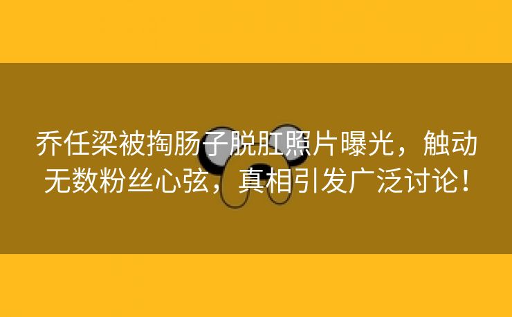 乔任梁被掏肠子脱肛照片曝光，触动无数粉丝心弦，真相引发广泛讨论！