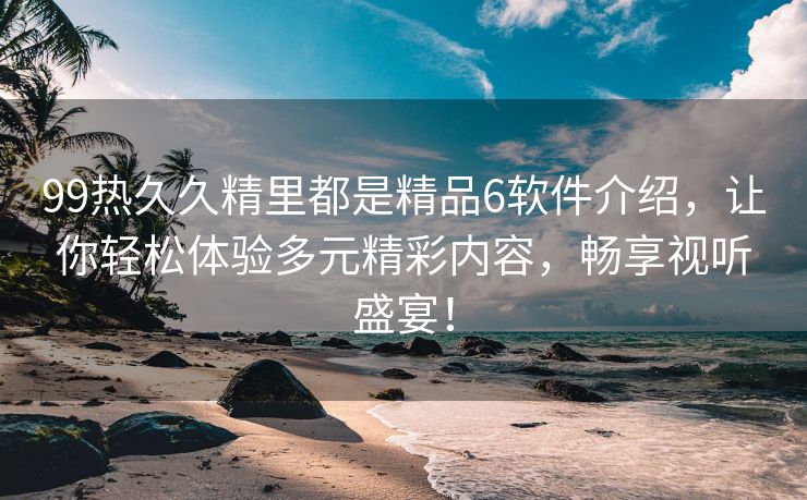 99热久久精里都是精品6软件介绍，让你轻松体验多元精彩内容，畅享视听盛宴！