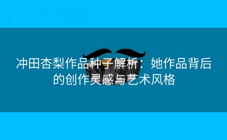 冲田杏梨作品种子解析：她作品背后的创作灵感与艺术风格