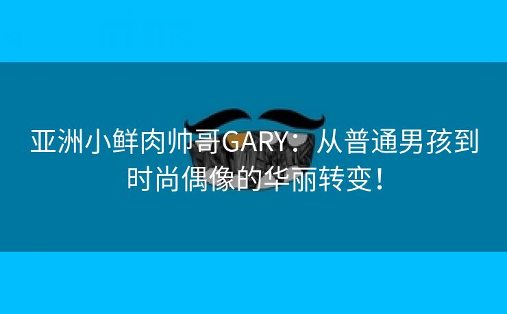 亚洲小鲜肉帅哥GARY：从普通男孩到时尚偶像的华丽转变！