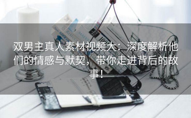 双男主真人素材视频大：深度解析他们的情感与默契，带你走进背后的故事！