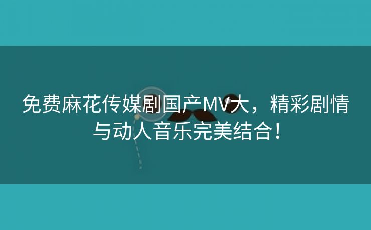 免费麻花传媒剧国产MV大，精彩剧情与动人音乐完美结合！