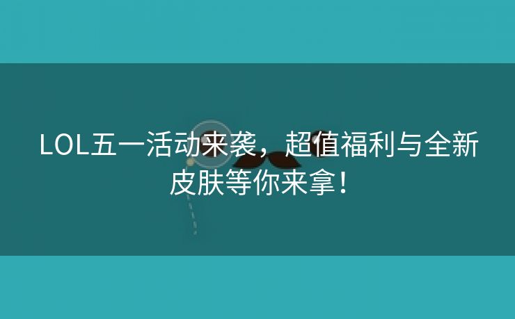 LOL五一活动来袭，超值福利与全新皮肤等你来拿！