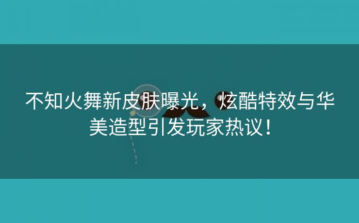 不知火舞新皮肤曝光，炫酷特效与华美造型引发玩家热议！