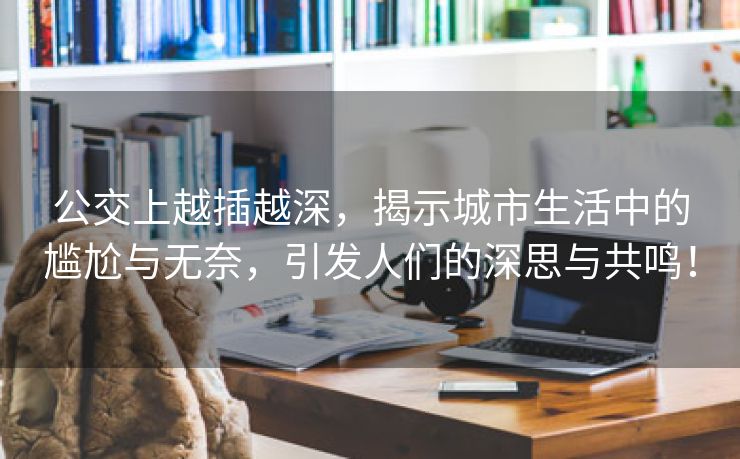 公交上越插越深，揭示城市生活中的尴尬与无奈，引发人们的深思与共鸣！