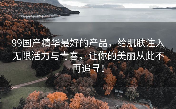 99国产精华最好的产品，给肌肤注入无限活力与青春，让你的美丽从此不再追寻！