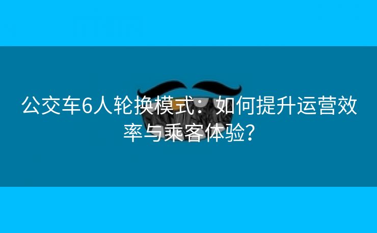 公交车6人轮换模式：如何提升运营效率与乘客体验？