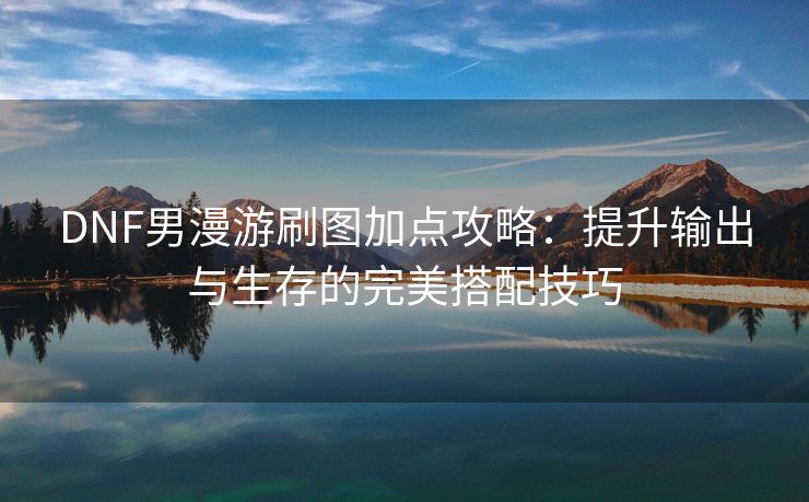 DNF男漫游刷图加点攻略：提升输出与生存的完美搭配技巧