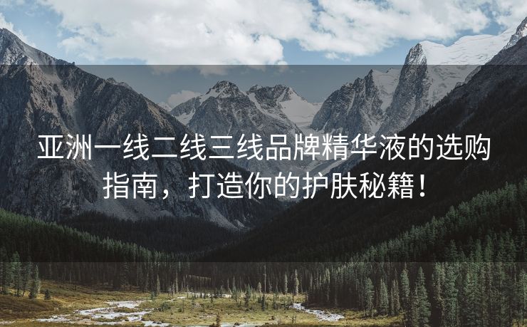 亚洲一线二线三线品牌精华液的选购指南，打造你的护肤秘籍！