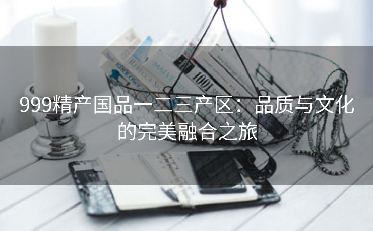 999精产国品一二三产区：品质与文化的完美融合之旅