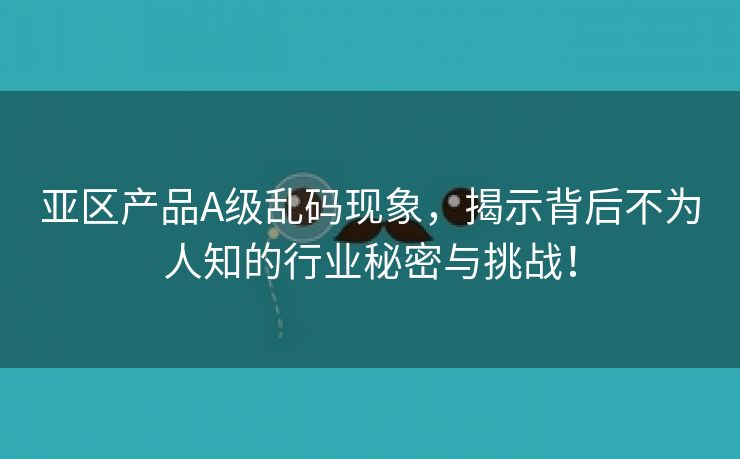 亚区产品A级乱码现象，揭示背后不为人知的行业秘密与挑战！