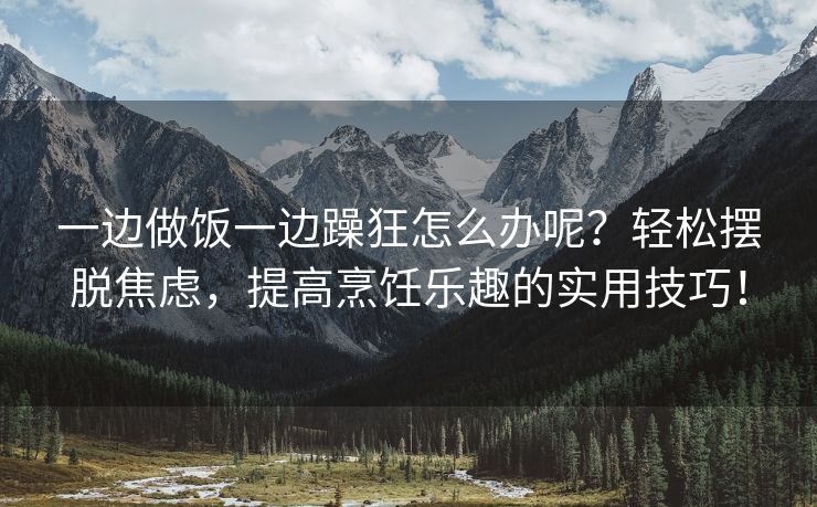 一边做饭一边躁狂怎么办呢？轻松摆脱焦虑，提高烹饪乐趣的实用技巧！