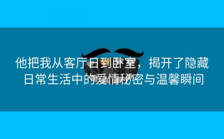 他把我从客厅日到卧室，揭开了隐藏日常生活中的爱情秘密与温馨瞬间