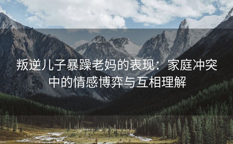 叛逆儿子暴躁老妈的表现：家庭冲突中的情感博弈与互相理解