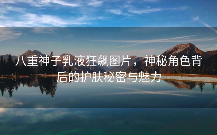 八重神子乳液狂飙图片，神秘角色背后的护肤秘密与魅力