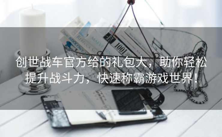 创世战车官方给的礼包大，助你轻松提升战斗力，快速称霸游戏世界！
