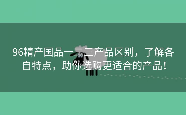 96精产国品一二三产品区别，了解各自特点，助你选购更适合的产品！