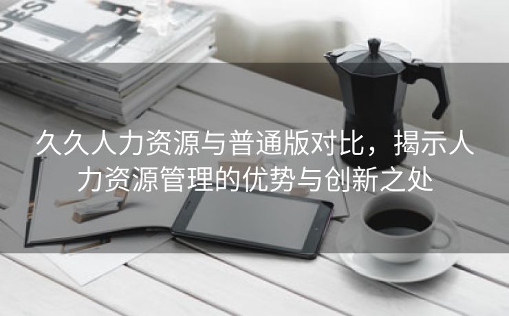 久久人力资源与普通版对比，揭示人力资源管理的优势与创新之处