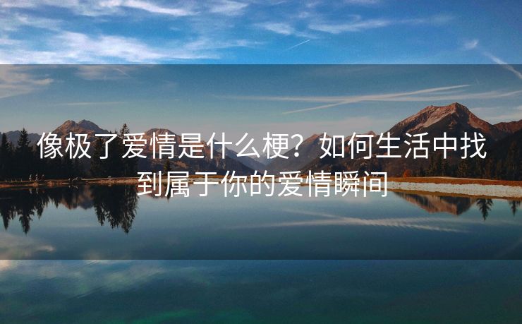 像极了爱情是什么梗？如何生活中找到属于你的爱情瞬间