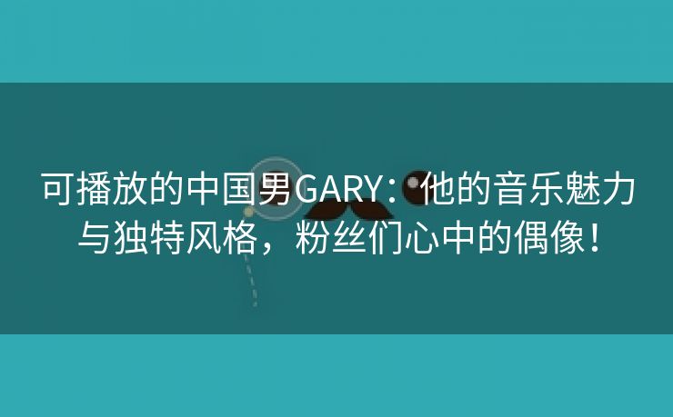 可播放的中国男GARY：他的音乐魅力与独特风格，粉丝们心中的偶像！