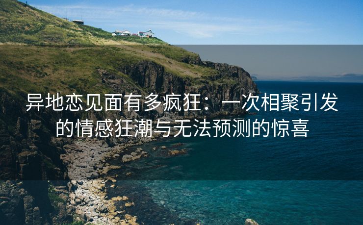 异地恋见面有多疯狂：一次相聚引发的情感狂潮与无法预测的惊喜