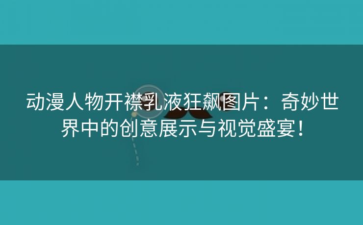 动漫人物开襟乳液狂飙图片：奇妙世界中的创意展示与视觉盛宴！