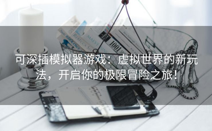 可深插模拟器游戏：虚拟世界的新玩法，开启你的极限冒险之旅！