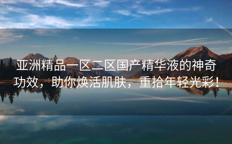 亚洲精品一区二区国产精华液的神奇功效，助你焕活肌肤，重拾年轻光彩！