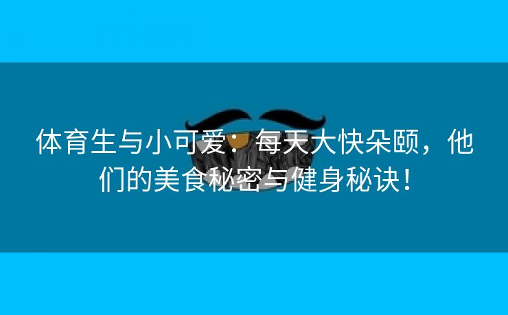 体育生与小可爱：每天大快朵颐，他们的美食秘密与健身秘诀！