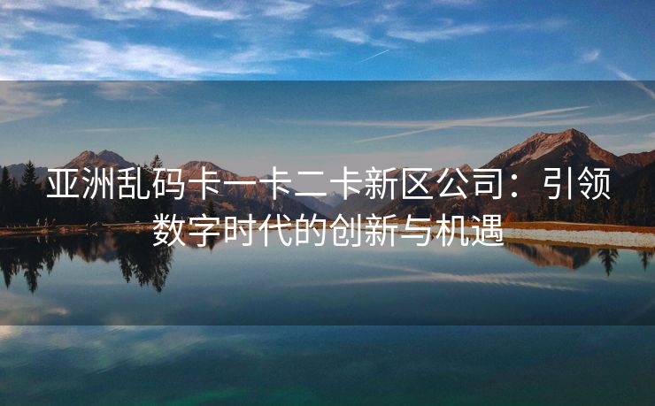 亚洲乱码卡一卡二卡新区公司：引领数字时代的创新与机遇