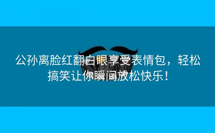 公孙离脸红翻白眼享受表情包，轻松搞笑让你瞬间放松快乐！
